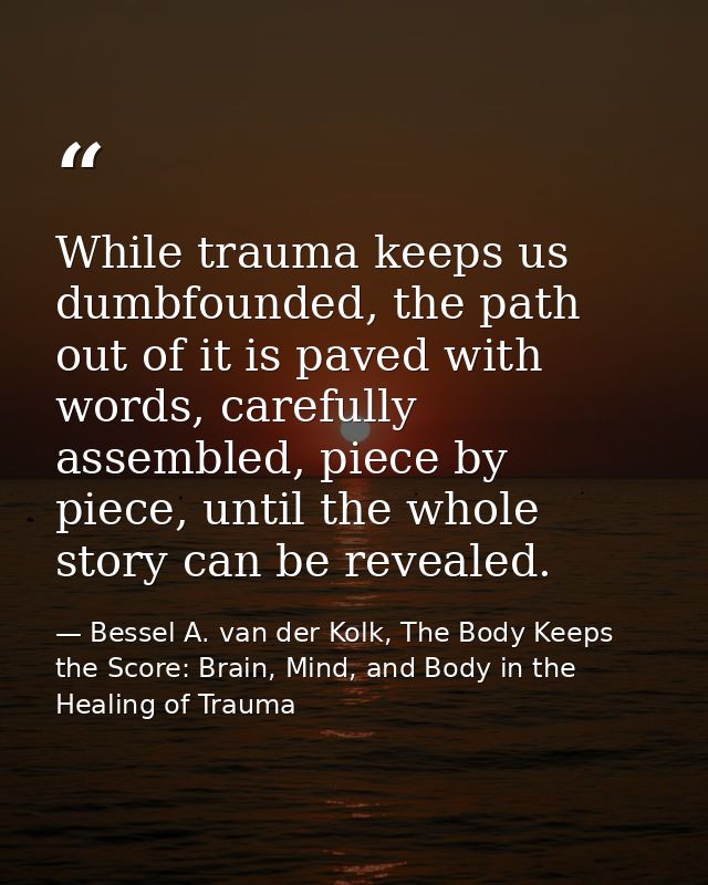 While trauma keeps us dumbfounded, the path out of it is paved with words, carefully assembled, piece by piece, until th — Bessel A. van der Kolk, The Body Keeps the Score: Brain, Mind, and Body in the Healing of Trauma