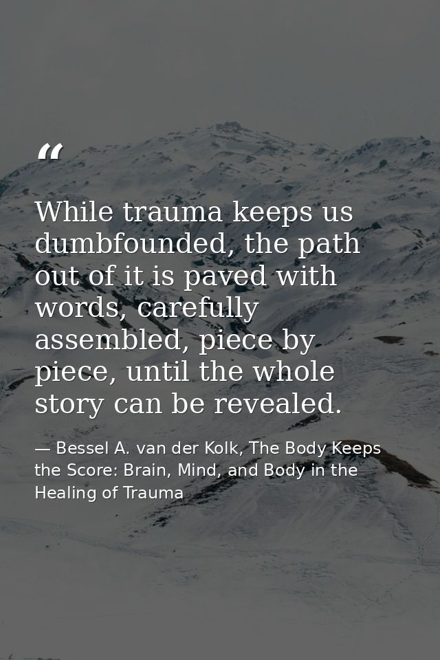 While trauma keeps us dumbfounded, the path out of it is paved with words, carefully assembled, piece by piece, until th — Bessel A. van der Kolk, The Body Keeps the Score: Brain, Mind, and Body in the Healing of Trauma