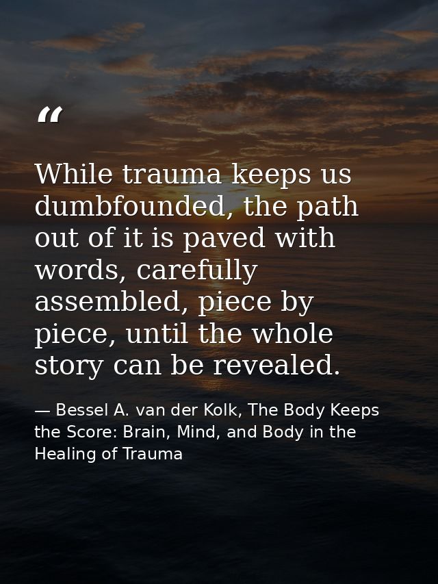 While trauma keeps us dumbfounded, the path out of it is paved with words, carefully assembled, piece by piece, until th — Bessel A. van der Kolk, The Body Keeps the Score: Brain, Mind, and Body in the Healing of Trauma