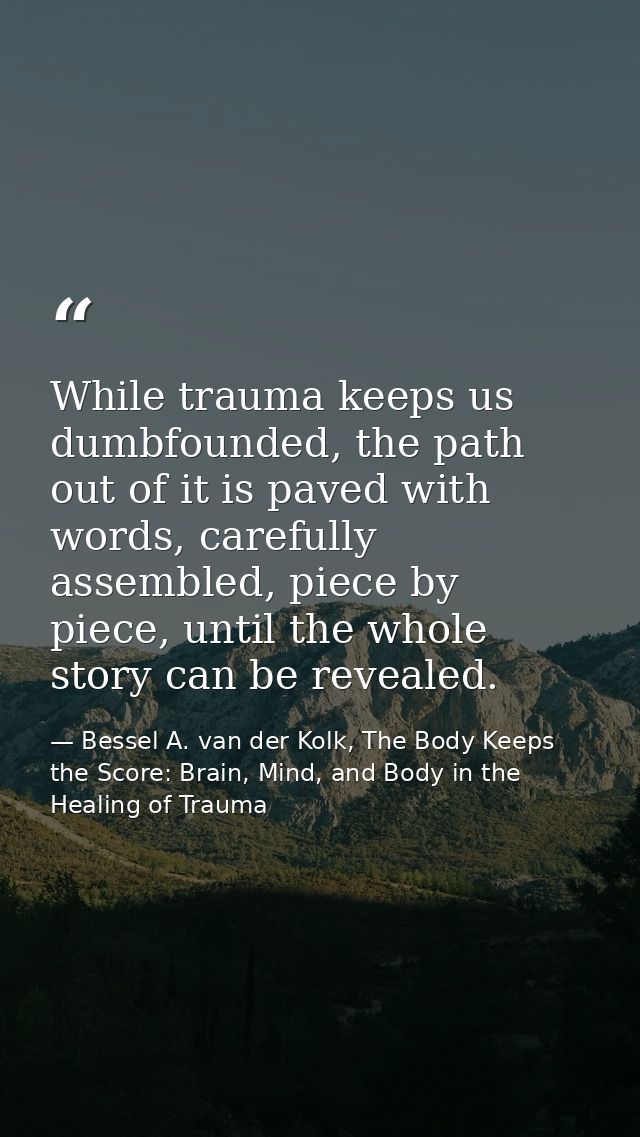 While trauma keeps us dumbfounded, the path out of it is paved with words, carefully assembled, piece by piece, until th — Bessel A. van der Kolk, The Body Keeps the Score: Brain, Mind, and Body in the Healing of Trauma