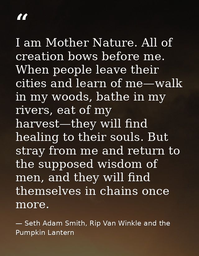 I am Mother Nature. All of creation bows before me. When people leave their cities and learn of me—walk in my woods, bat — Seth Adam Smith, Rip Van Winkle and the Pumpkin Lantern