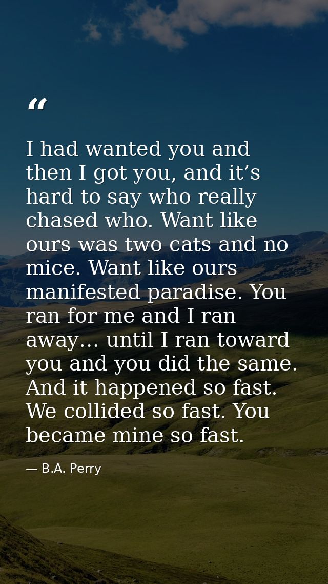 I had wanted you and then I got you, and it’s hard to say who really chased who. Want like ours was two cats and no mice — B.A. Perry