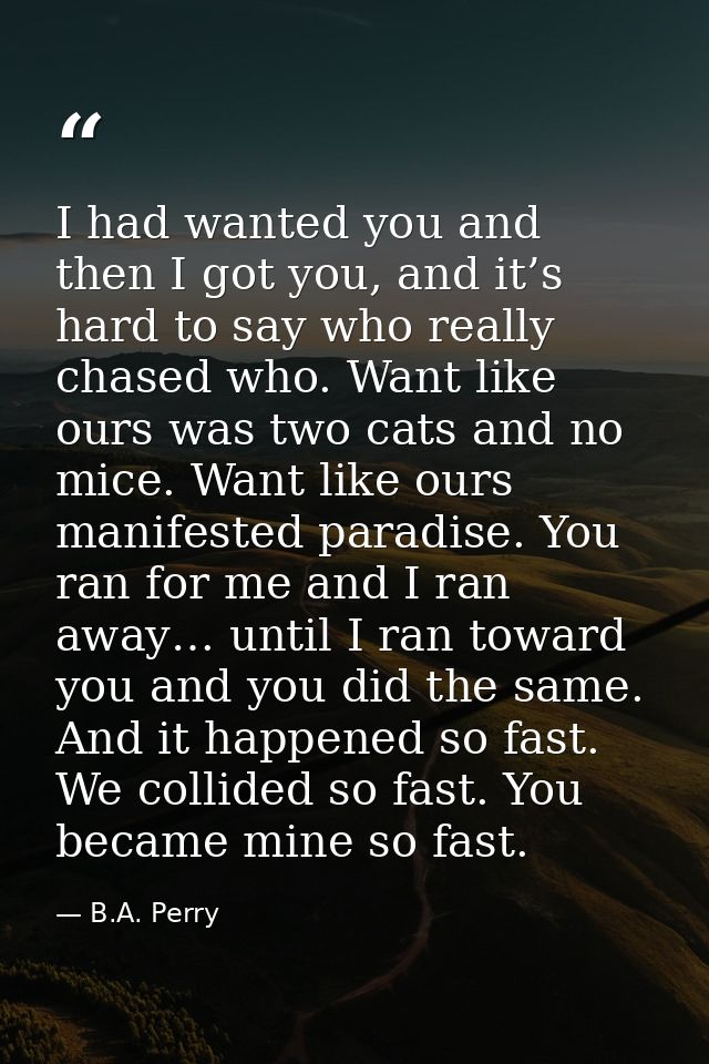 I had wanted you and then I got you, and it’s hard to say who really chased who. Want like ours was two cats and no mice — B.A. Perry