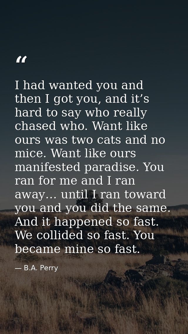I had wanted you and then I got you, and it’s hard to say who really chased who. Want like ours was two cats and no mice — B.A. Perry
