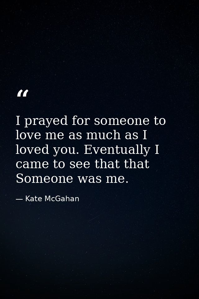 I prayed for someone to love me as much as I loved you. Eventually I came to see that that Someone was me. — Kate McGahan