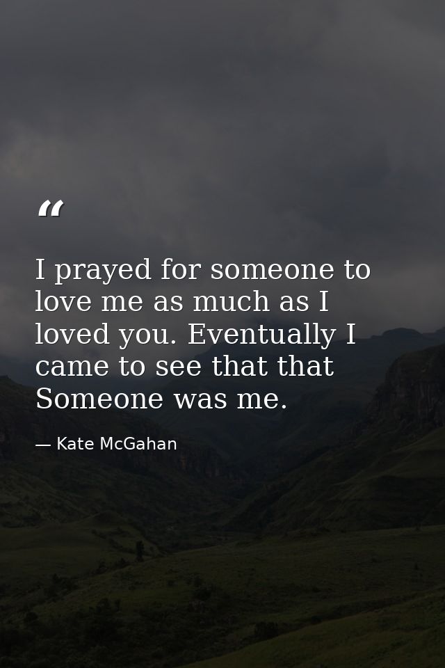 I prayed for someone to love me as much as I loved you. Eventually I came to see that that Someone was me. — Kate McGahan