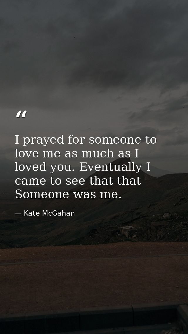 I prayed for someone to love me as much as I loved you. Eventually I came to see that that Someone was me. — Kate McGahan