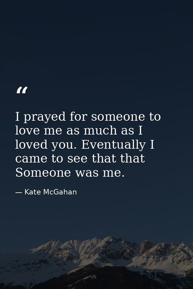 I prayed for someone to love me as much as I loved you. Eventually I came to see that that Someone was me. — Kate McGahan
