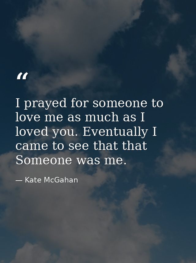 I prayed for someone to love me as much as I loved you. Eventually I came to see that that Someone was me. — Kate McGahan