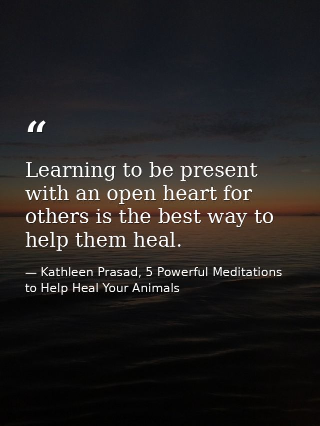 Learning to be present with an open heart for others is the best way to help them heal. — Kathleen Prasad, 5 Powerful Meditations to Help Heal Your Animals