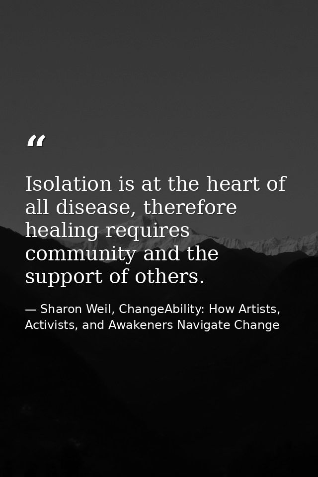 Isolation is at the heart of all disease, therefore healing requires community and the support of others. — Sharon Weil, ChangeAbility: How Artists, Activists, and Awakeners Navigate Change