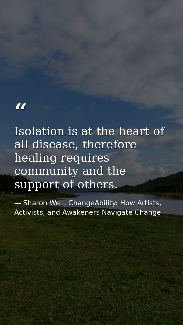 Isolation is at the heart of all disease, therefore healing requires community and the support of others. — Sharon Weil, ChangeAbility: How Artists, Activists, and Awakeners Navigate Change