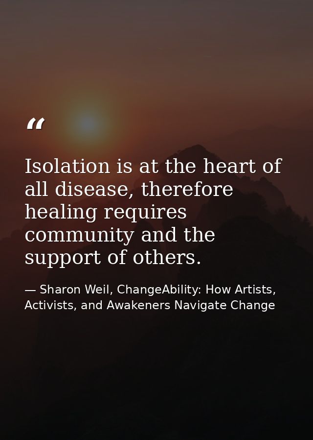 Isolation is at the heart of all disease, therefore healing requires community and the support of others. — Sharon Weil, ChangeAbility: How Artists, Activists, and Awakeners Navigate Change