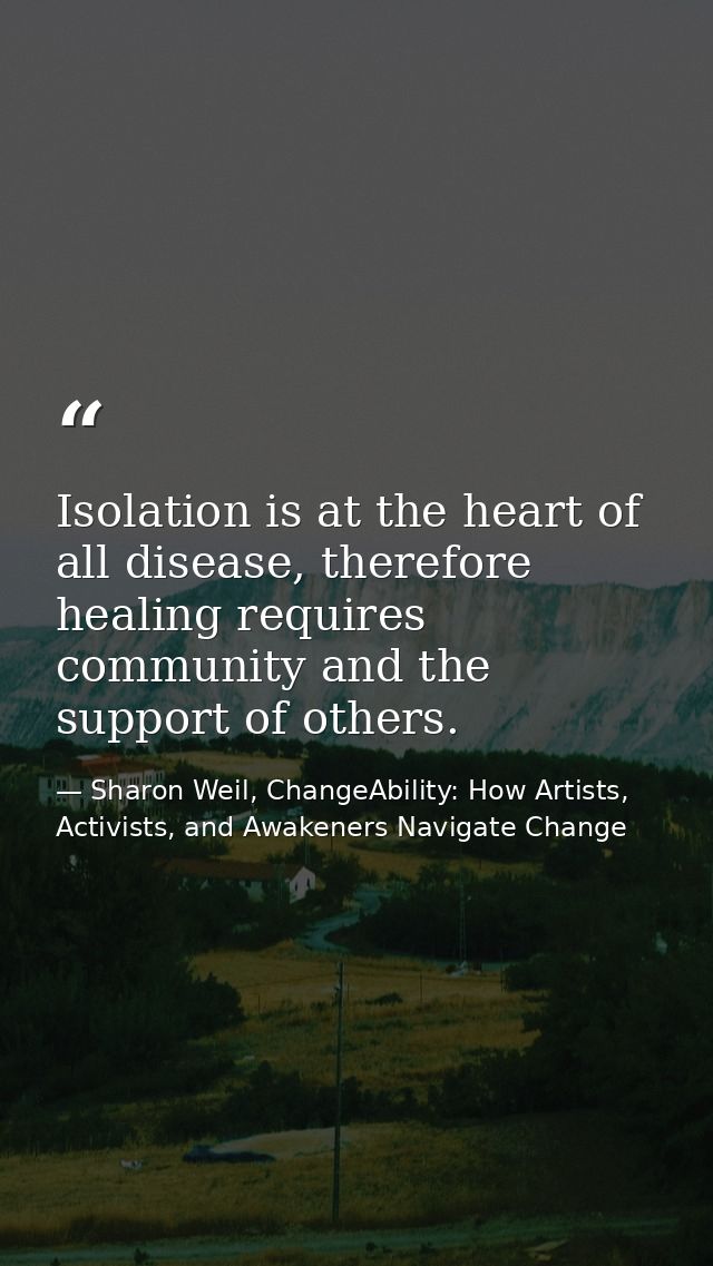 Isolation is at the heart of all disease, therefore healing requires community and the support of others. — Sharon Weil, ChangeAbility: How Artists, Activists, and Awakeners Navigate Change