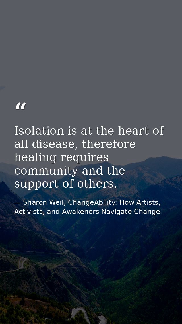 Isolation is at the heart of all disease, therefore healing requires community and the support of others. — Sharon Weil, ChangeAbility: How Artists, Activists, and Awakeners Navigate Change