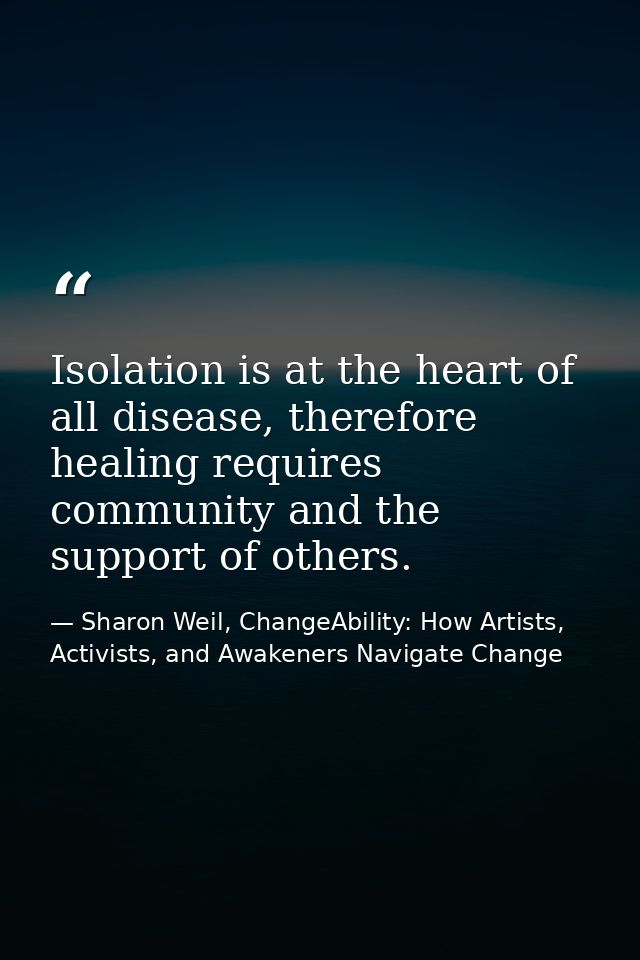 Isolation is at the heart of all disease, therefore healing requires community and the support of others. — Sharon Weil, ChangeAbility: How Artists, Activists, and Awakeners Navigate Change