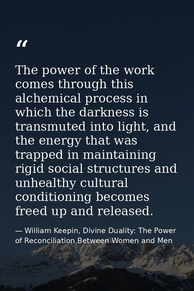The power of the work comes through this alchemical process in which the darkness is transmuted into light, and the ener — William Keepin, Divine Duality: The Power of Reconciliation Between Women and Men