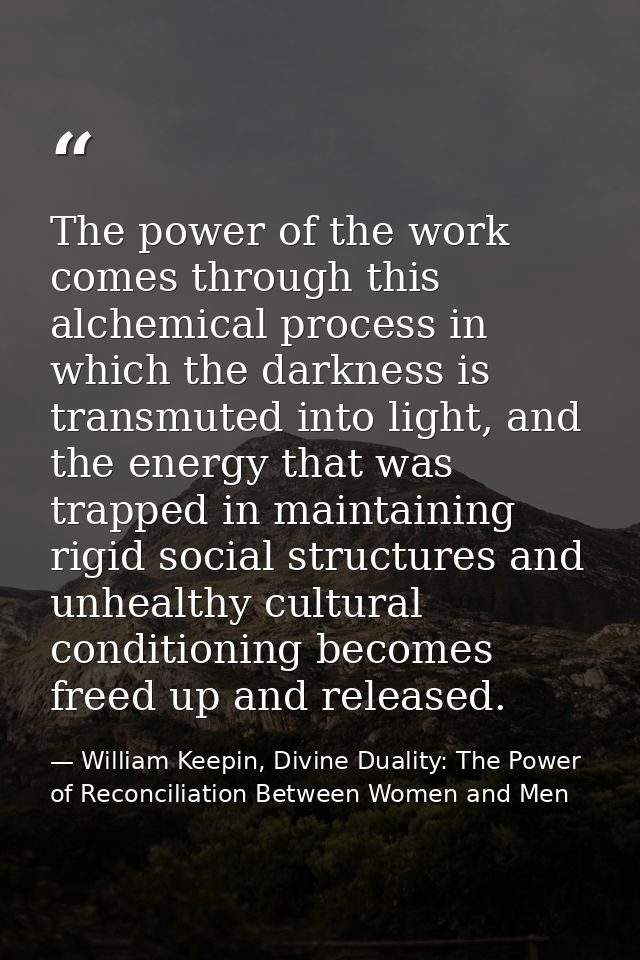 The power of the work comes through this alchemical process in which the darkness is transmuted into light, and the ener — William Keepin, Divine Duality: The Power of Reconciliation Between Women and Men
