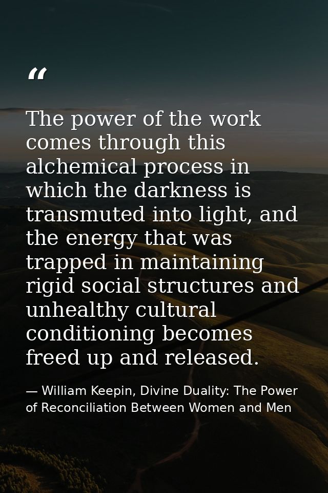 The power of the work comes through this alchemical process in which the darkness is transmuted into light, and the ener — William Keepin, Divine Duality: The Power of Reconciliation Between Women and Men