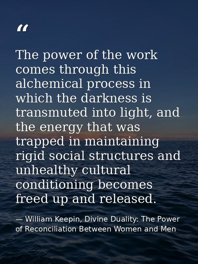 The power of the work comes through this alchemical process in which the darkness is transmuted into light, and the ener — William Keepin, Divine Duality: The Power of Reconciliation Between Women and Men