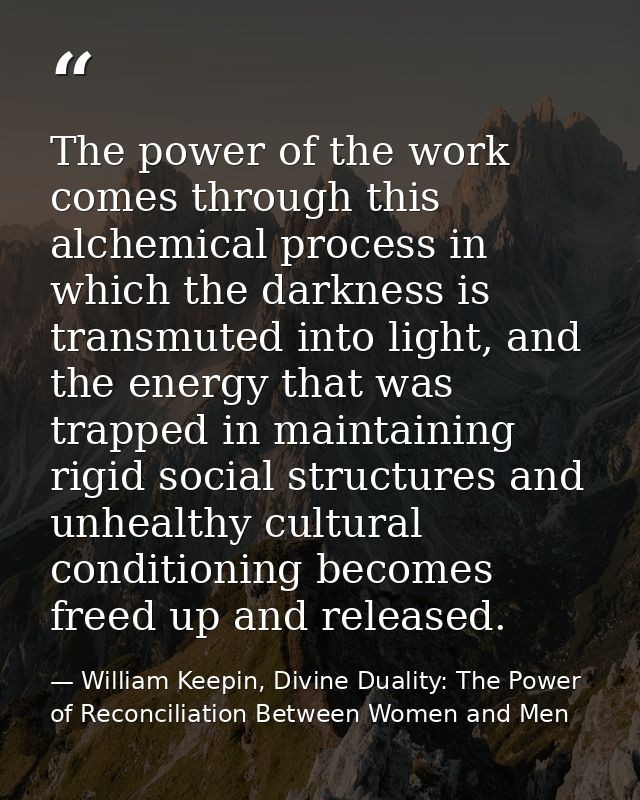 The power of the work comes through this alchemical process in which the darkness is transmuted into light, and the ener — William Keepin, Divine Duality: The Power of Reconciliation Between Women and Men
