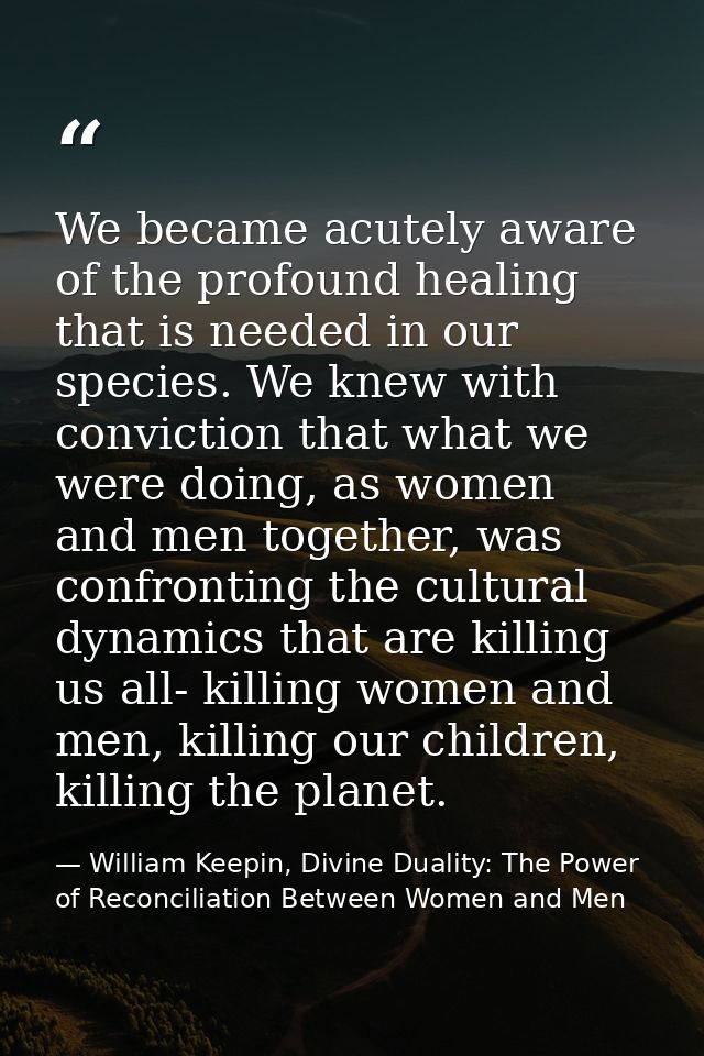 We became acutely aware of the profound healing that is needed in our species. We knew with conviction that what we were — William Keepin, Divine Duality: The Power of Reconciliation Between Women and Men