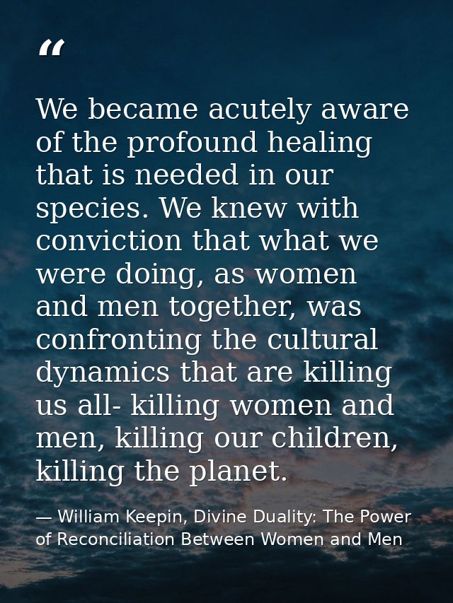 We became acutely aware of the profound healing that is needed in our species. We knew with conviction that what we were — William Keepin, Divine Duality: The Power of Reconciliation Between Women and Men