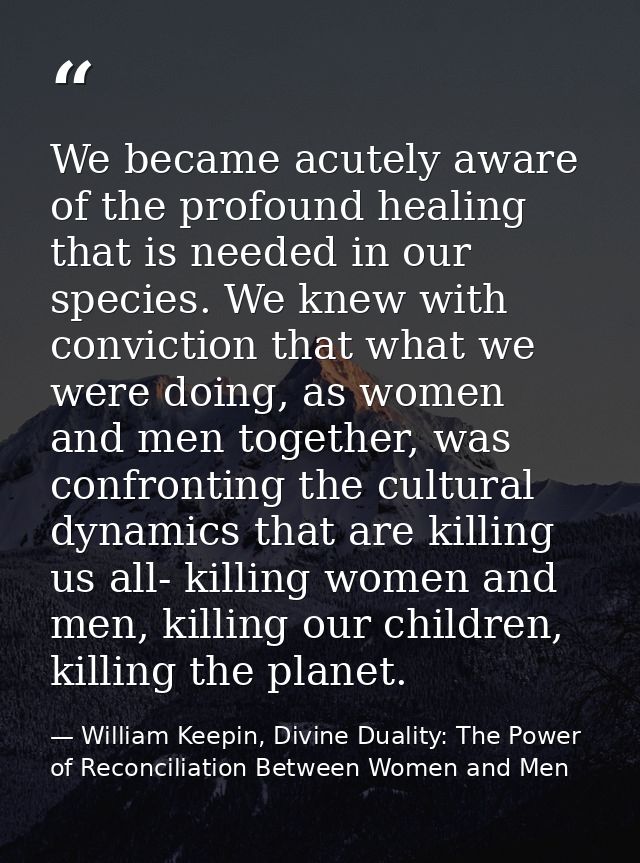 We became acutely aware of the profound healing that is needed in our species. We knew with conviction that what we were — William Keepin, Divine Duality: The Power of Reconciliation Between Women and Men
