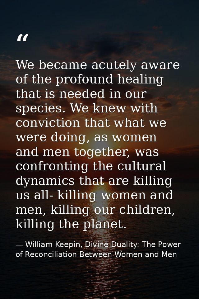 We became acutely aware of the profound healing that is needed in our species. We knew with conviction that what we were — William Keepin, Divine Duality: The Power of Reconciliation Between Women and Men