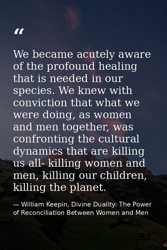 We became acutely aware of the profound healing that is needed in our species. We knew with conviction that what we were — William Keepin, Divine Duality: The Power of Reconciliation Between Women and Men