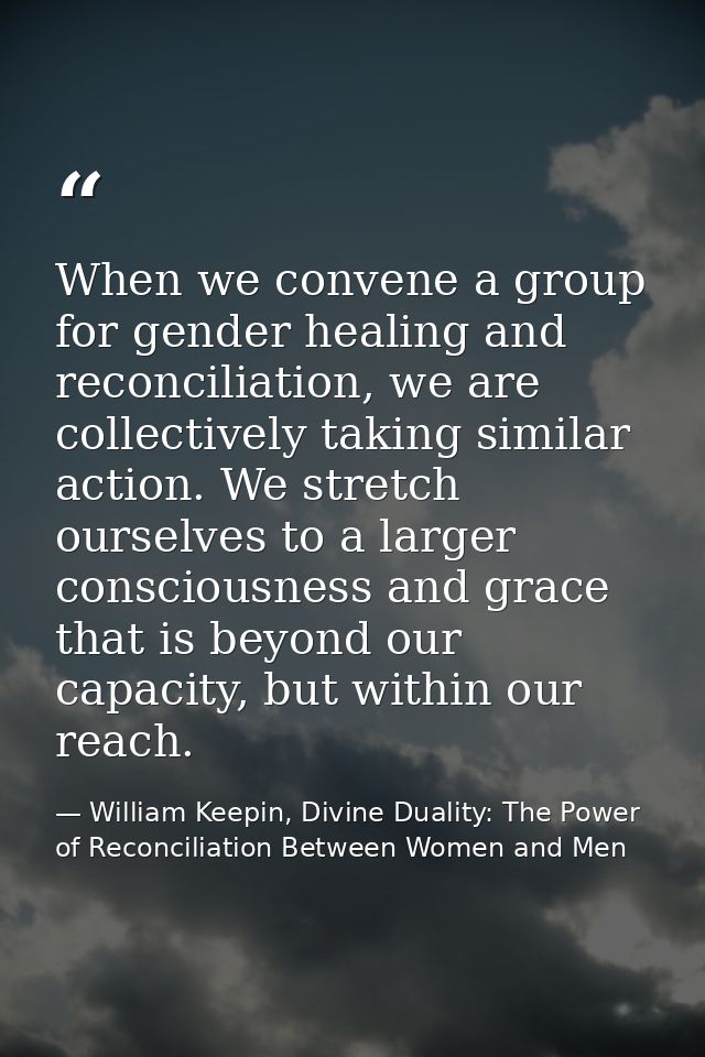When we convene a group for gender healing and reconciliation, we are collectively taking similar action. We stretch our — William Keepin, Divine Duality: The Power of Reconciliation Between Women and Men