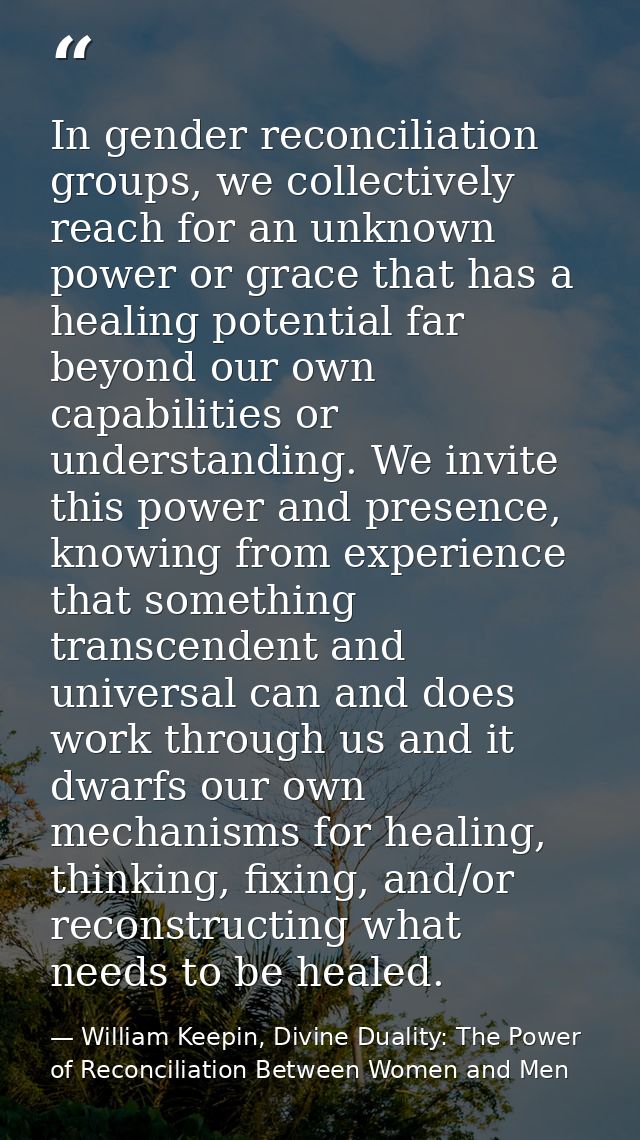 In gender reconciliation groups, we collectively reach for an unknown power or grace that has a healing potential far be — William Keepin, Divine Duality: The Power of Reconciliation Between Women and Men