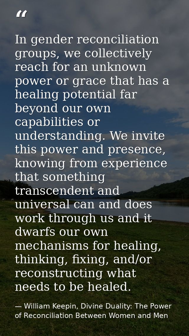 In gender reconciliation groups, we collectively reach for an unknown power or grace that has a healing potential far be — William Keepin, Divine Duality: The Power of Reconciliation Between Women and Men