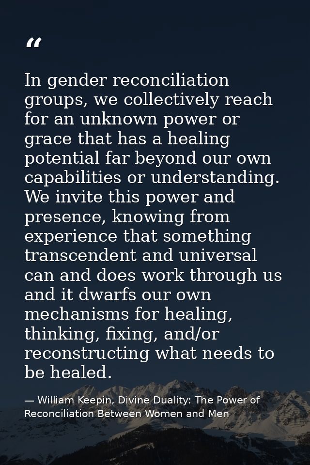 In gender reconciliation groups, we collectively reach for an unknown power or grace that has a healing potential far be — William Keepin, Divine Duality: The Power of Reconciliation Between Women and Men