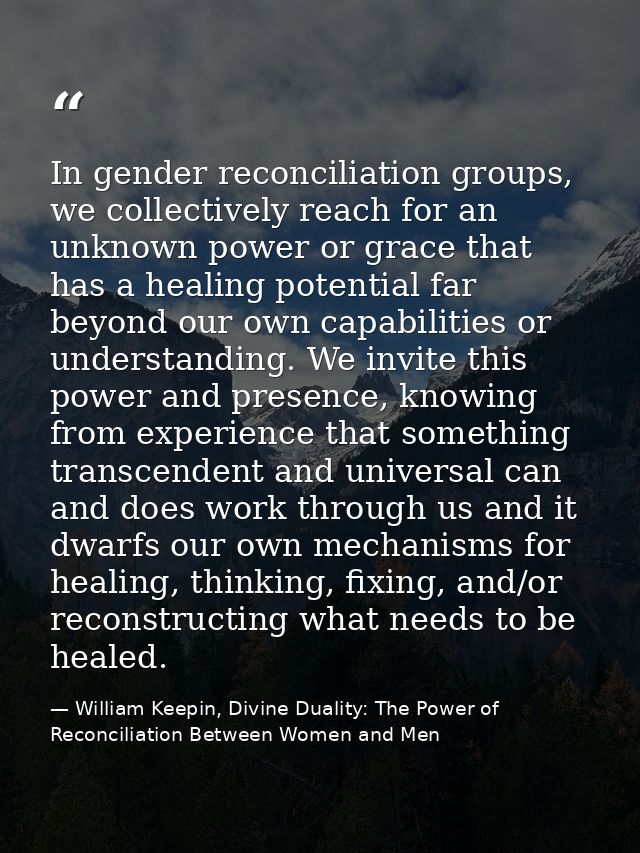 In gender reconciliation groups, we collectively reach for an unknown power or grace that has a healing potential far be — William Keepin, Divine Duality: The Power of Reconciliation Between Women and Men