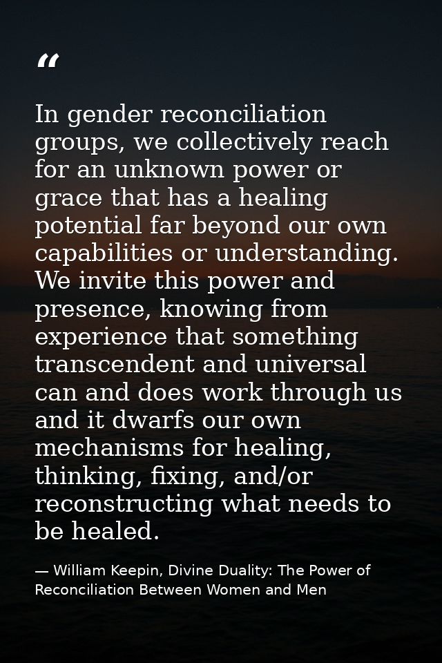In gender reconciliation groups, we collectively reach for an unknown power or grace that has a healing potential far be — William Keepin, Divine Duality: The Power of Reconciliation Between Women and Men