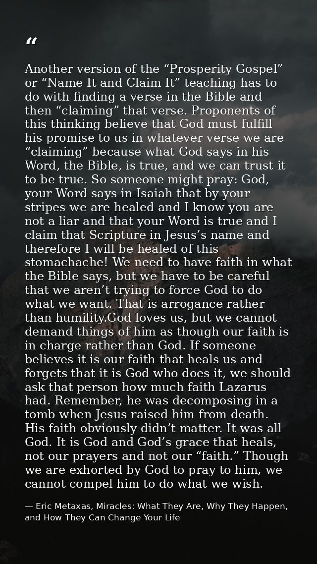 Another version of the “Prosperity Gospel” or “Name It and Claim It” teaching has to do with finding a verse in the Bibl — Eric Metaxas, Miracles: What They Are, Why They Happen, and How They Can Change Your Life