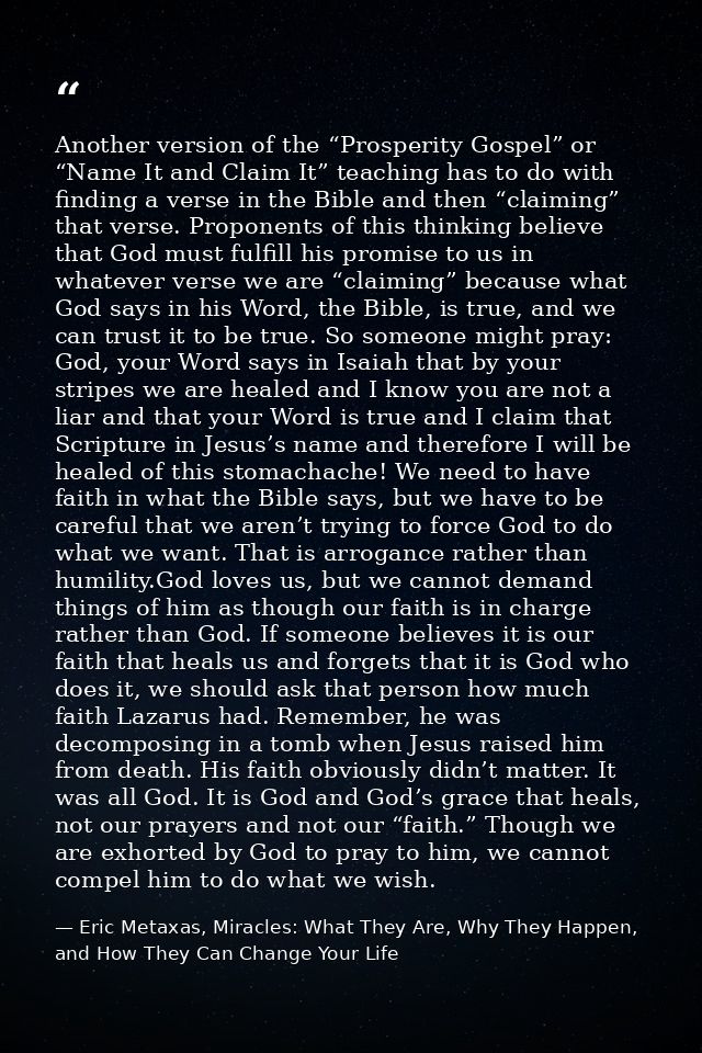Another version of the “Prosperity Gospel” or “Name It and Claim It” teaching has to do with finding a verse in the Bibl — Eric Metaxas, Miracles: What They Are, Why They Happen, and How They Can Change Your Life