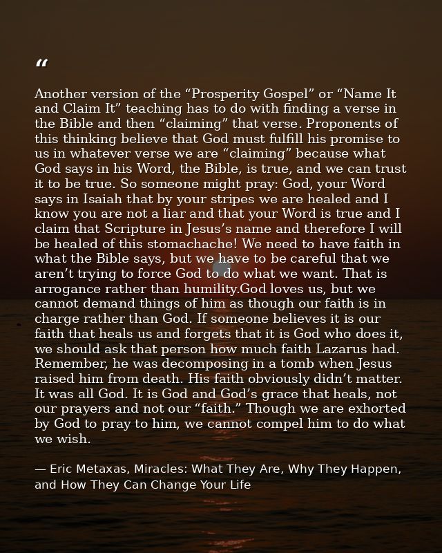 Another version of the “Prosperity Gospel” or “Name It and Claim It” teaching has to do with finding a verse in the Bibl — Eric Metaxas, Miracles: What They Are, Why They Happen, and How They Can Change Your Life