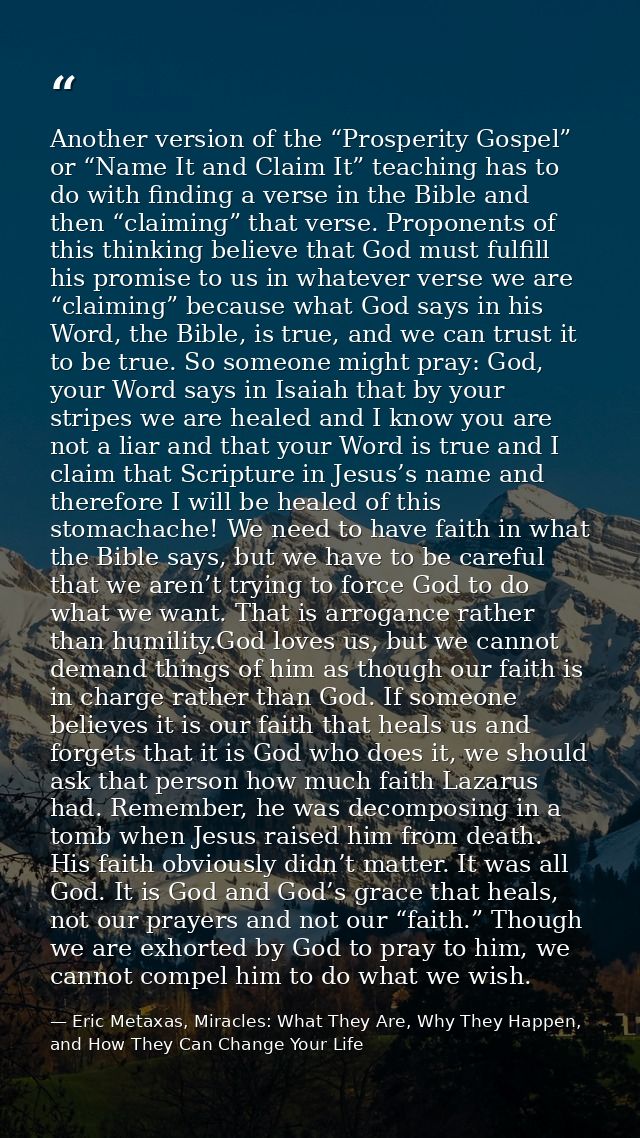 Another version of the “Prosperity Gospel” or “Name It and Claim It” teaching has to do with finding a verse in the Bibl — Eric Metaxas, Miracles: What They Are, Why They Happen, and How They Can Change Your Life
