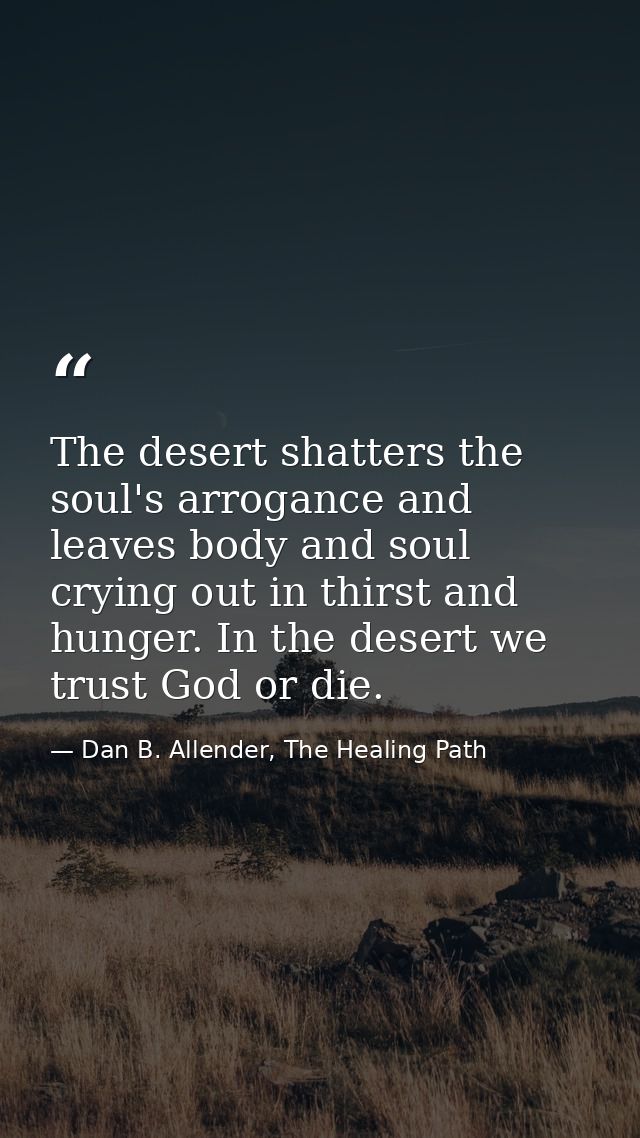 The desert shatters the soul's arrogance and leaves body and soul crying out in thirst and hunger. In the desert we trus — Dan B. Allender, The Healing Path