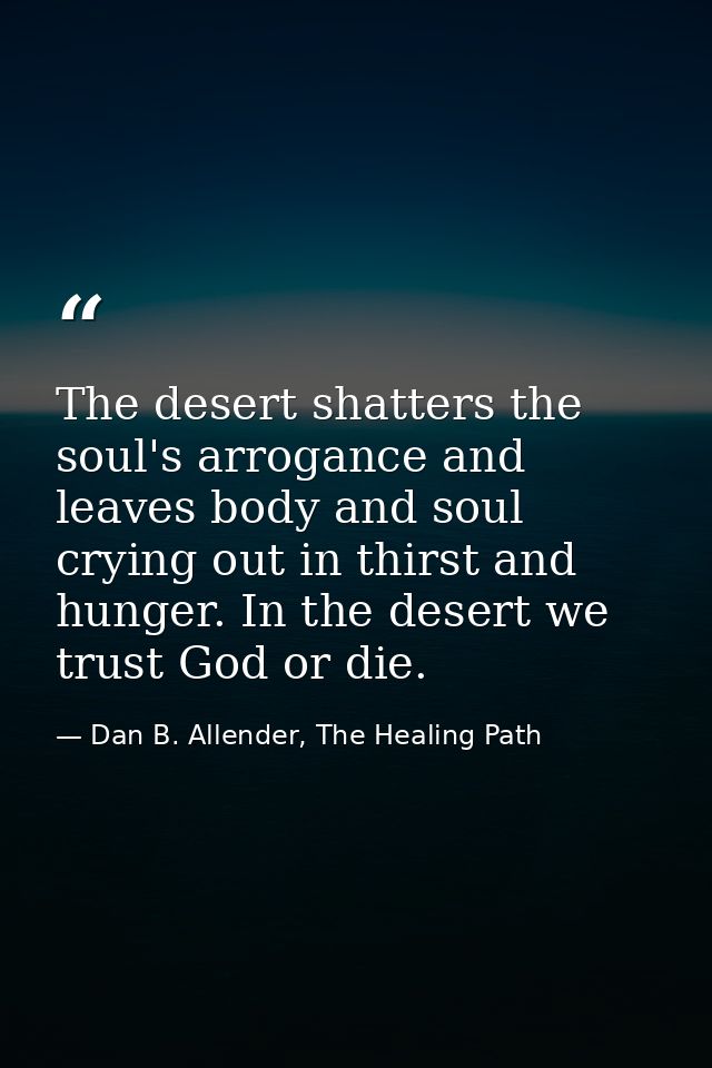 The desert shatters the soul's arrogance and leaves body and soul crying out in thirst and hunger. In the desert we trus — Dan B. Allender, The Healing Path