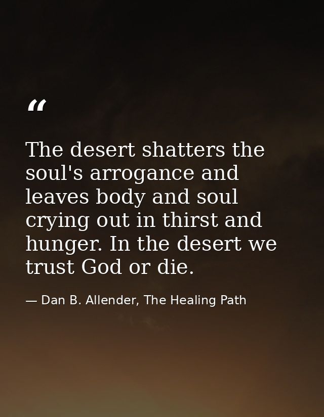 The desert shatters the soul's arrogance and leaves body and soul crying out in thirst and hunger. In the desert we trus — Dan B. Allender, The Healing Path