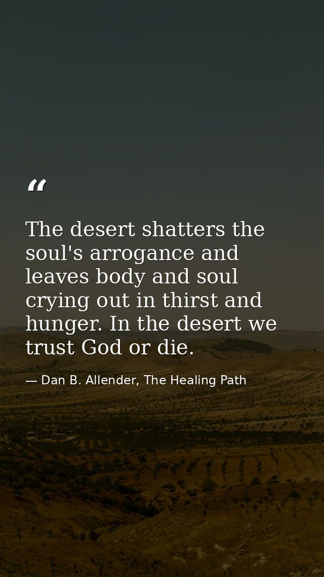 The desert shatters the soul's arrogance and leaves body and soul crying out in thirst and hunger. In the desert we trus — Dan B. Allender, The Healing Path