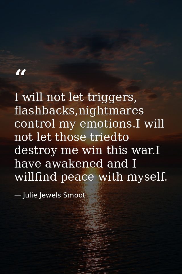 I will not let triggers, flashbacks,nightmares control my emotions.I will not let those triedto destroy me win this war. — Julie Jewels Smoot
