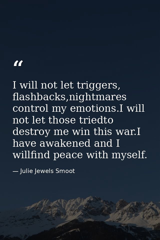 I will not let triggers, flashbacks,nightmares control my emotions.I will not let those triedto destroy me win this war. — Julie Jewels Smoot