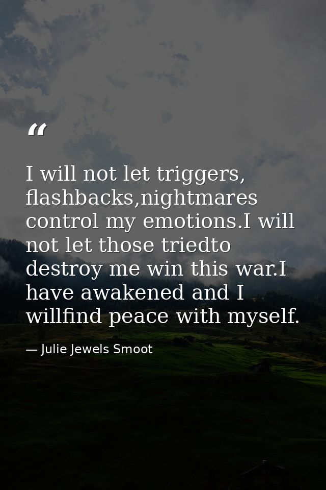 I will not let triggers, flashbacks,nightmares control my emotions.I will not let those triedto destroy me win this war. — Julie Jewels Smoot