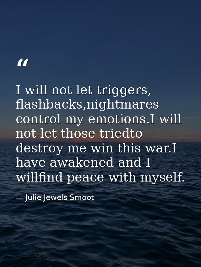 I will not let triggers, flashbacks,nightmares control my emotions.I will not let those triedto destroy me win this war. — Julie Jewels Smoot