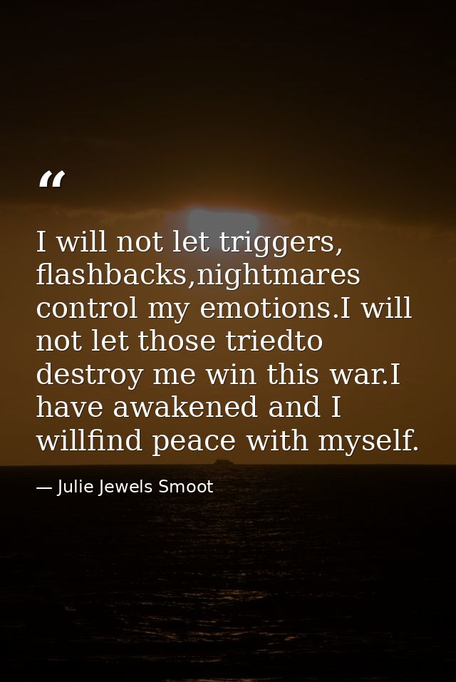 I will not let triggers, flashbacks,nightmares control my emotions.I will not let those triedto destroy me win this war. — Julie Jewels Smoot