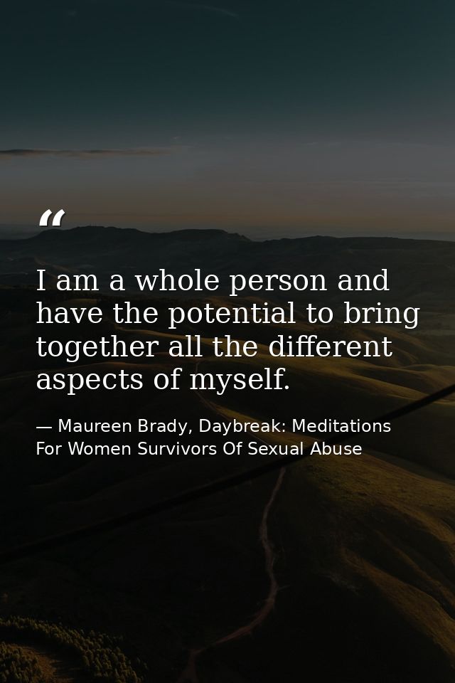 I am a whole person and have the potential to bring together all the different aspects of myself. — Maureen Brady, Daybreak: Meditations For Women Survivors Of Sexual Abuse